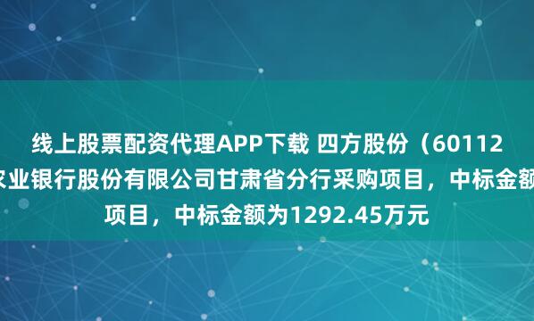 线上股票配资代理APP下载 四方股份（601126）：中标中国农业银行股份有限公司甘肃省分行采购项目，中标金额为1292.45万元
