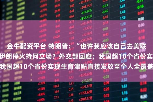 金牛配资平台 特朗普：“也许我应该自己去美联储”；中国对以色列和伊朗停火持何立场？外交部回应；我国超10个省份实现生育津贴直接发放至个人全覆盖｜早报