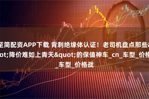 至简配资APP下载 背刺绝缘体认证！老司机盘点那些"降价难如上青天"的保值神车_cn_车型_价格战