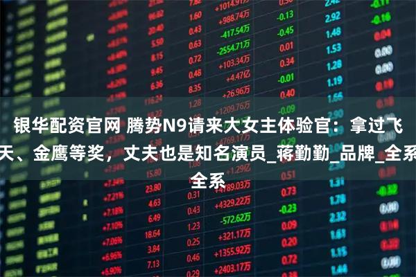 银华配资官网 腾势N9请来大女主体验官：拿过飞天、金鹰等奖，丈夫也是知名演员_蒋勤勤_品牌_全系