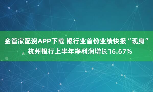 金管家配资APP下载 银行业首份业绩快报“现身”，杭州银行上半年净利润增长16.67%