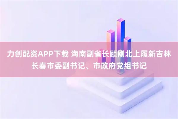 力创配资APP下载 海南副省长顾刚北上履新吉林长春市委副书记、市政府党组书记