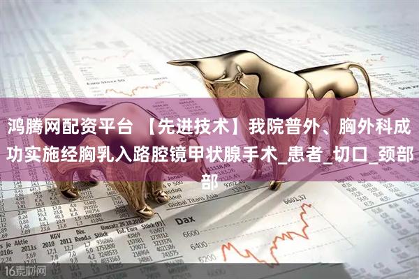 鸿腾网配资平台 【先进技术】我院普外、胸外科成功实施经胸乳入路腔镜甲状腺手术_患者_切口_颈部