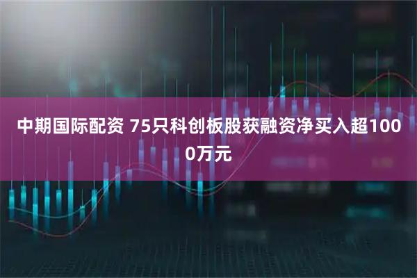 中期国际配资 75只科创板股获融资净买入超1000万元