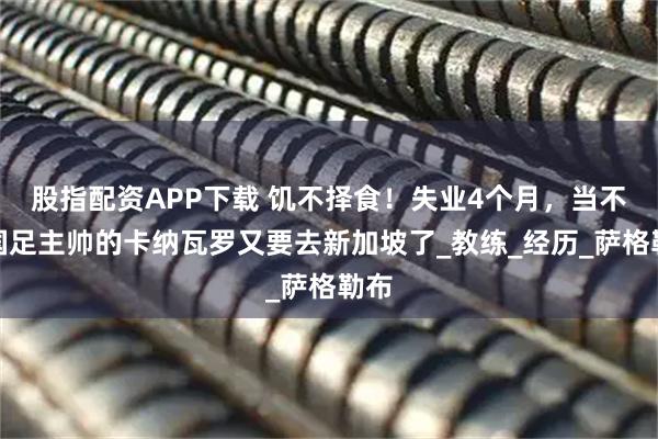 股指配资APP下载 饥不择食！失业4个月，当不上国足主帅的卡纳瓦罗又要去新加坡了_教练_经历_萨格勒布