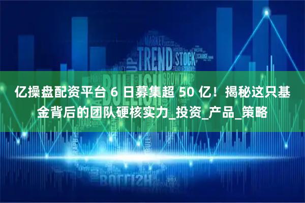 亿操盘配资平台 6 日募集超 50 亿！揭秘这只基金背后的团队硬核实力_投资_产品_策略