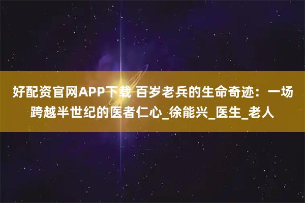 好配资官网APP下载 百岁老兵的生命奇迹：一场跨越半世纪的医者仁心_徐能兴_医生_老人