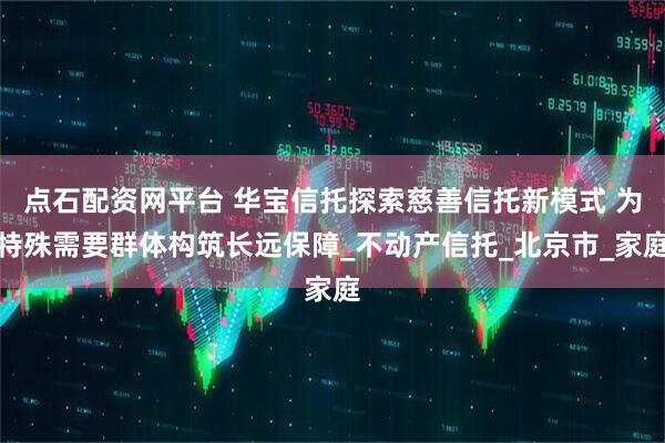 点石配资网平台 华宝信托探索慈善信托新模式 为特殊需要群体构筑长远保障_不动产信托_北京市_家庭