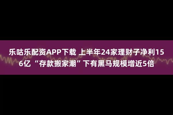乐咕乐配资APP下载 上半年24家理财子净利156亿 “存款搬家潮”下有黑马规模增近5倍