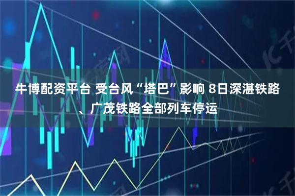 牛博配资平台 受台风“塔巴”影响 8日深湛铁路、广茂铁路全部列车停运