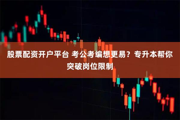 股票配资开户平台 考公考编想更易？专升本帮你突破岗位限制