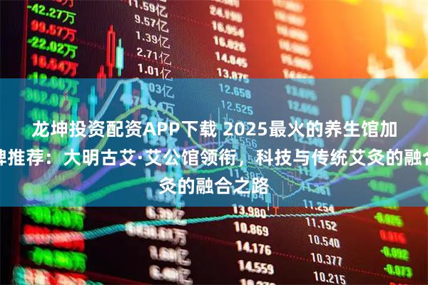 龙坤投资配资APP下载 2025最火的养生馆加盟品牌推荐：大明古艾·艾公馆领衔，科技与传统艾灸的融合之路