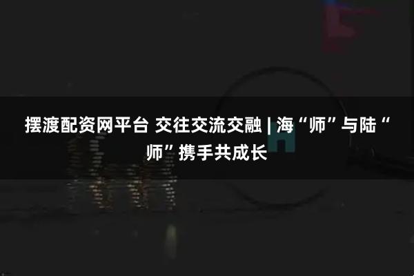摆渡配资网平台 交往交流交融 | 海“师”与陆“师”携手共成长
