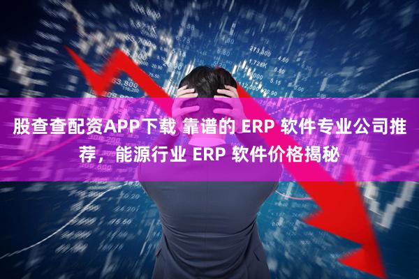 股查查配资APP下载 靠谱的 ERP 软件专业公司推荐，能源行业 ERP 软件价格揭秘