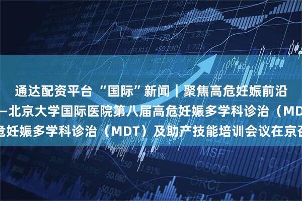 通达配资平台 “国际”新闻｜聚焦高危妊娠前沿，赋能产科临床实践——北京大学国际医院第八届高危妊娠多学科诊治（MDT）及助产技能培训会议在京召开
