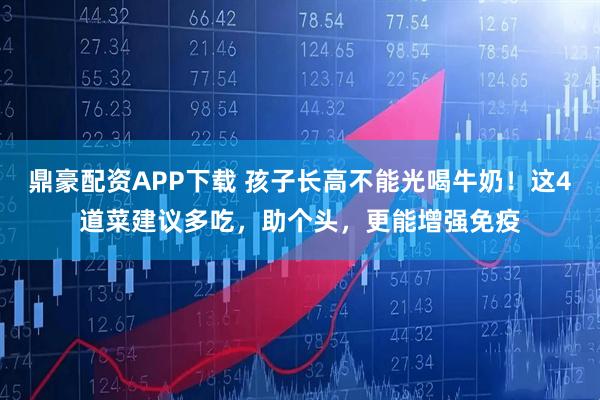 鼎豪配资APP下载 孩子长高不能光喝牛奶！这4道菜建议多吃，助个头，更能增强免疫
