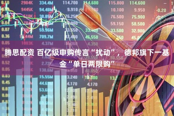 腾思配资 百亿级申购传言“扰动”，德邦旗下一基金“单日两限购”