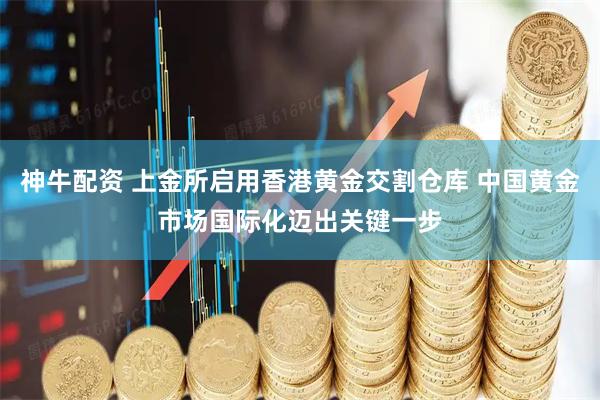 神牛配资 上金所启用香港黄金交割仓库 中国黄金市场国际化迈出关键一步