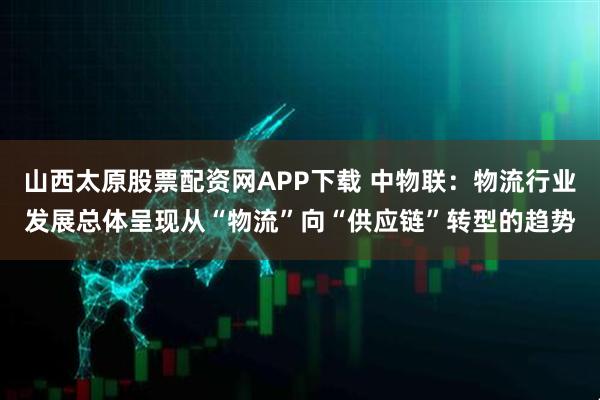 山西太原股票配资网APP下载 中物联：物流行业发展总体呈现从“物流”向“供应链”转型的趋势