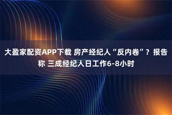 大盈家配资APP下载 房产经纪人“反内卷”？报告称 三成经纪人日工作6-8小时