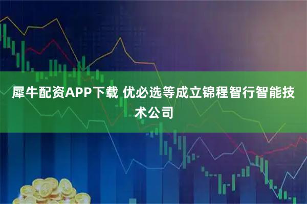 犀牛配资APP下载 优必选等成立锦程智行智能技术公司