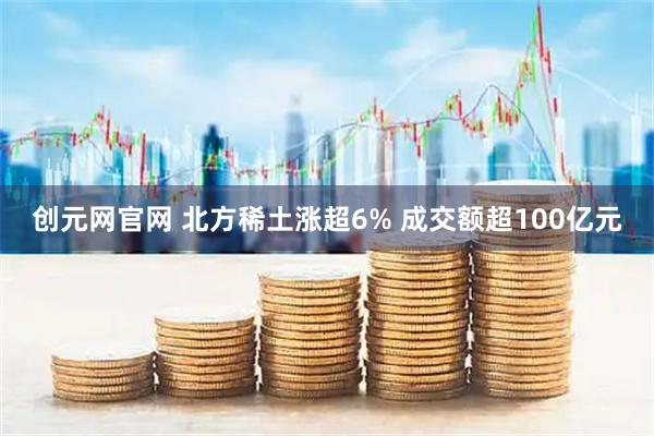 创元网官网 北方稀土涨超6% 成交额超100亿元