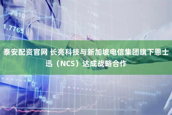 泰安配资官网 长亮科技与新加坡电信集团旗下恩士迅（NCS）达成战略合作