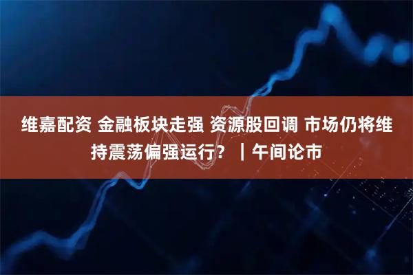 维嘉配资 金融板块走强 资源股回调 市场仍将维持震荡偏强运行？｜午间论市