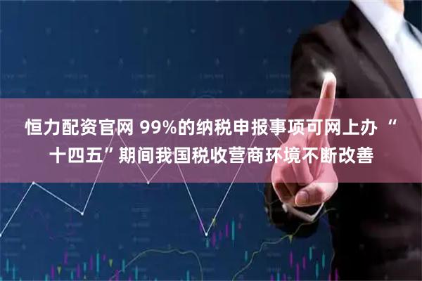 恒力配资官网 99%的纳税申报事项可网上办 “十四五”期间我国税收营商环境不断改善