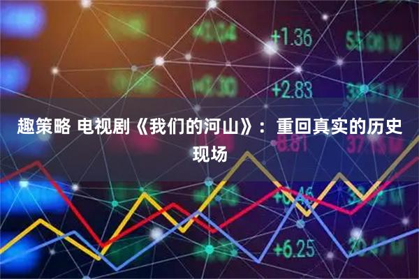 趣策略 电视剧《我们的河山》：重回真实的历史现场