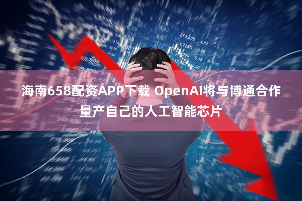海南658配资APP下载 OpenAI将与博通合作量产自己的人工智能芯片