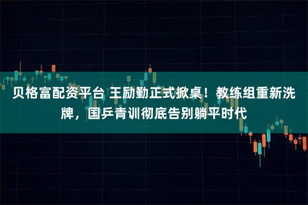 贝格富配资平台 王励勤正式掀桌！教练组重新洗牌，国乒青训彻底告别躺平时代